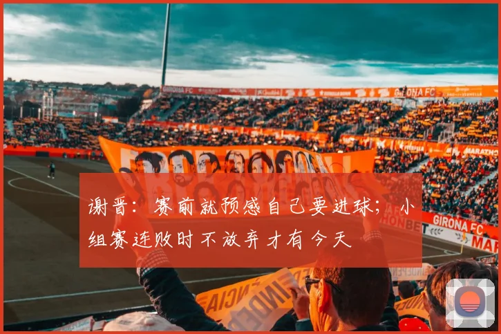 谢晋：赛前就预感自己要进球；小组赛连败时不放弃才有今天