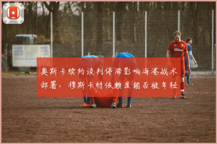 奥斯卡续约谈判停滞影响海港战术部署,穆斯卡特依赖度能否被年轻中场分担?