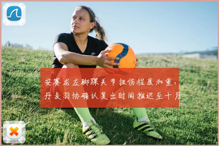 安赛龙左脚踝关节扭伤程度加重，丹麦羽协确认复出时间推迟至十月