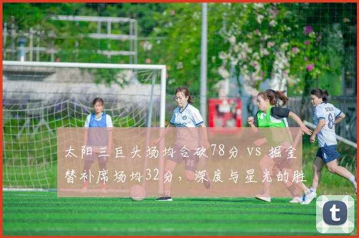 太阳三巨头场均合砍78分 vs 掘金替补席场均32分，深度与星光的胜负手