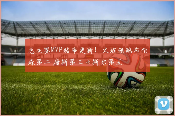总决赛MVP赔率更新！文班领跑布伦森第二 唐斯第三卡斯尔第五