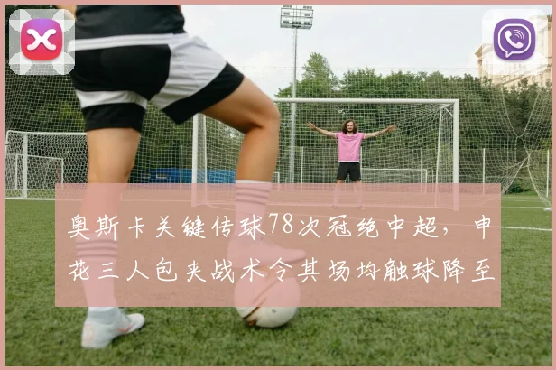 奥斯卡关键传球78次冠绝中超，申花三人包夹战术令其场均触球降至41次