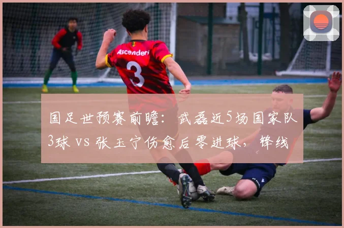 国足世预赛前瞻:武磊近5场国家队3球 vs 张玉宁伤愈后零进球,锋线组合的信任票该投给谁?