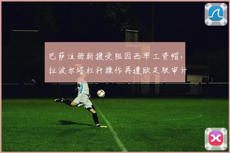 巴萨注册新援受阻因西甲工资帽,拉波尔塔杠杆操作再遭欧足联审计警告
