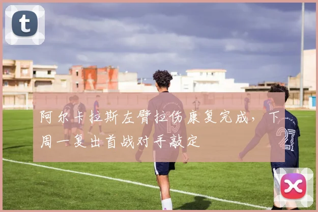 阿尔卡拉斯左臂拉伤康复完成，下周一复出首战对手敲定